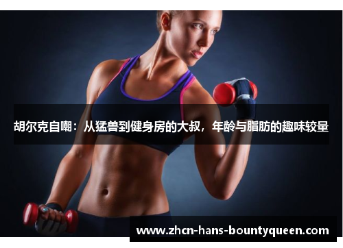 胡尔克自嘲：从猛兽到健身房的大叔，年龄与脂肪的趣味较量