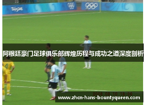 阿根廷豪门足球俱乐部辉煌历程与成功之道深度剖析